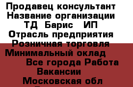 Продавец-консультант › Название организации ­ ТД "Барис", ИП › Отрасль предприятия ­ Розничная торговля › Минимальный оклад ­ 15 000 - Все города Работа » Вакансии   . Московская обл.,Бронницы г.